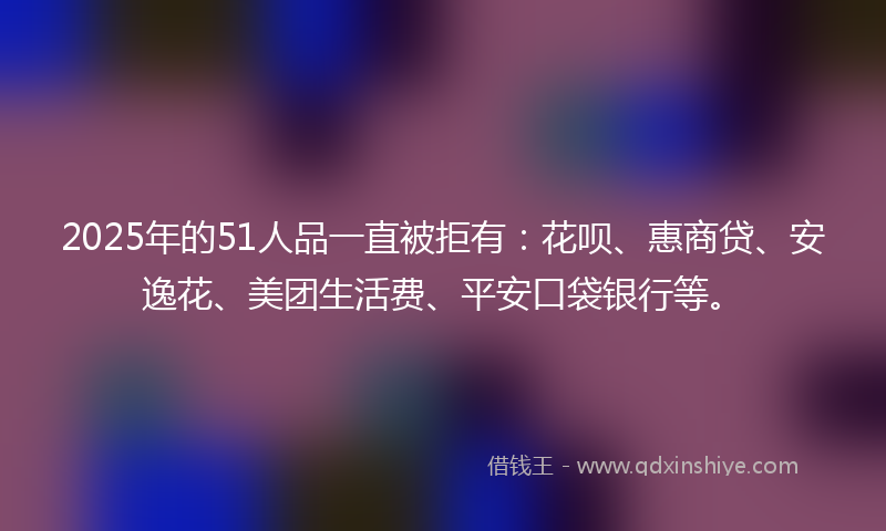 2025年的51人品一直被拒有：花呗、惠商贷、安逸花、美团生活费、平安口袋银行等。