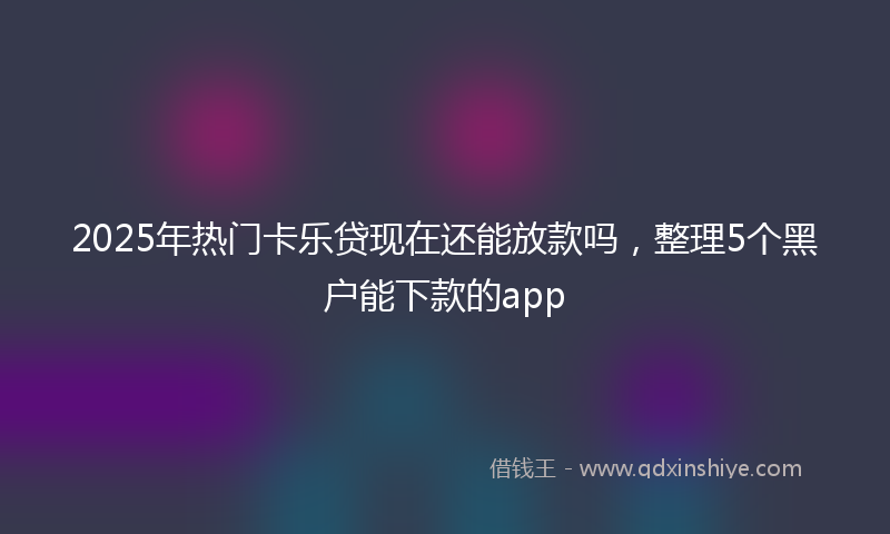 2025年热门卡乐贷现在还能放款吗，整理5个黑户能下款的app