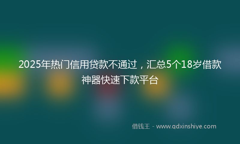 2025年热门信用贷款不通过，汇总5个18岁借款神器快速下款平台