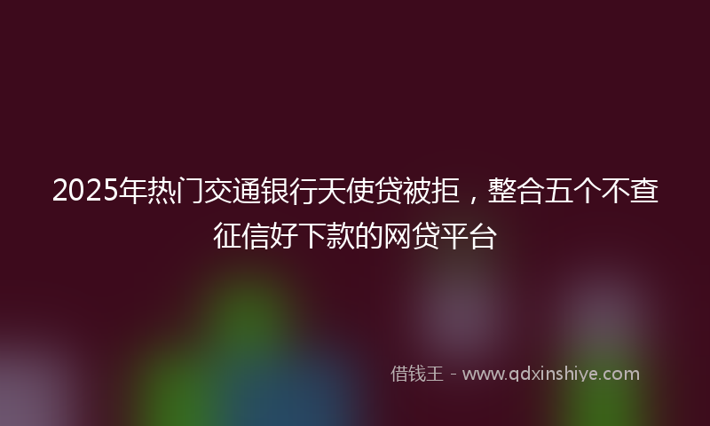 2025年热门交通银行天使贷被拒，整合五个不查征信好下款的网贷平台