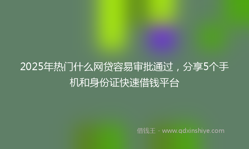 2025年热门什么网贷容易审批通过，分享5个手机和身份证快速借钱平台