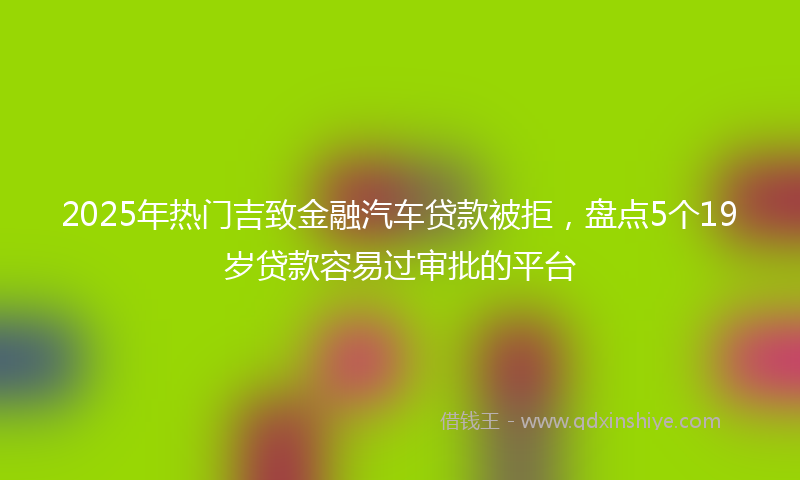 2025年热门吉致金融汽车贷款被拒，盘点5个19岁贷款容易过审批的平台