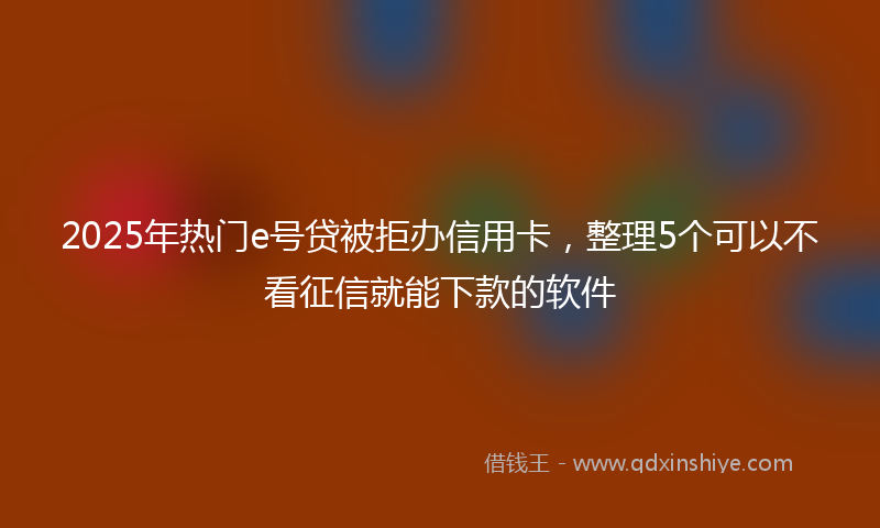 2025年热门e号贷被拒办信用卡，整理5个可以不看征信就能下款的软件