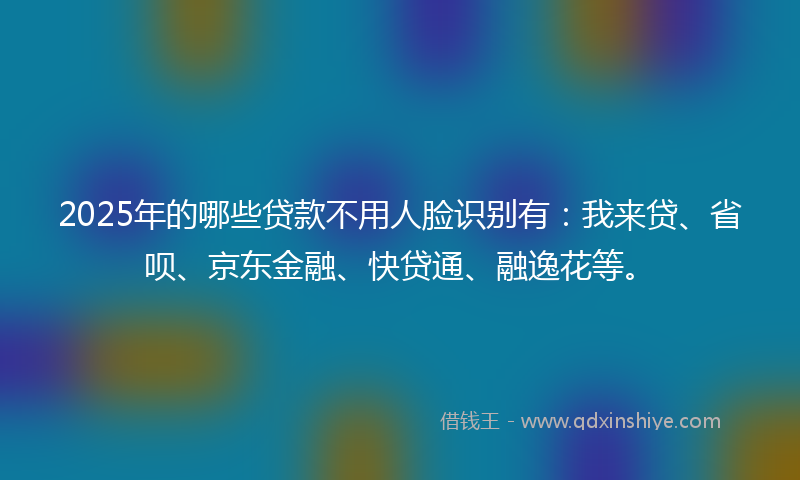 2025年的哪些贷款不用人脸识别有：我来贷、省呗、京东金融、快贷通、融逸花等。