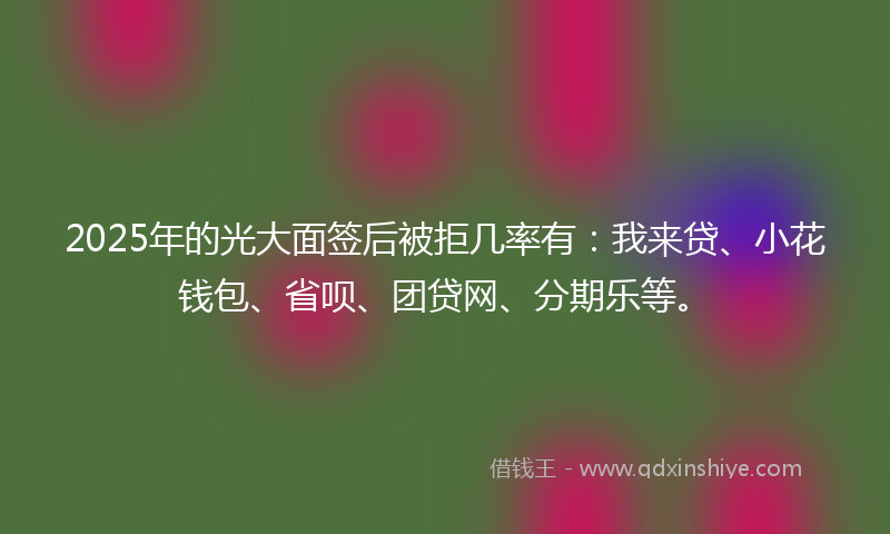 2025年的光大面签后被拒几率有：我来贷、小花钱包、省呗、团贷网、分期乐等。