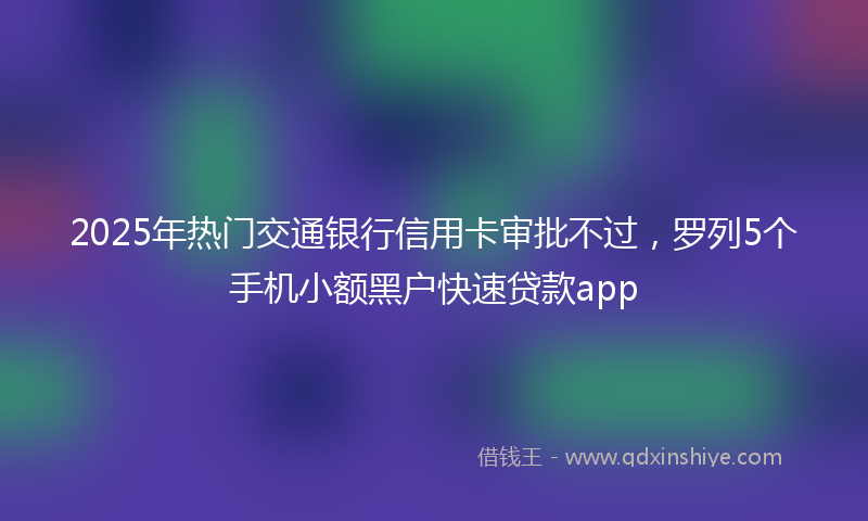 2025年热门交通银行信用卡审批不过，罗列5个手机小额黑户快速贷款app