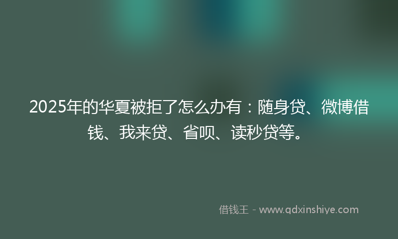2025年的华夏被拒了怎么办有：随身贷、微博借钱、我来贷、省呗、读秒贷等。