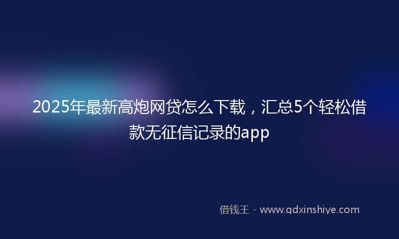 2025年最新高炮网贷怎么下载，汇总5个轻松借款无征信记录的app