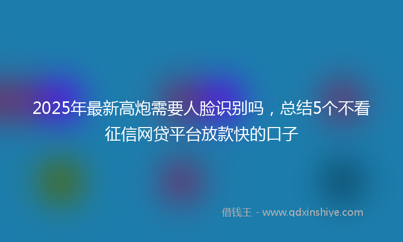 2025年最新高炮需要人脸识别吗，总结5个不看征信网贷平台放款快的口子