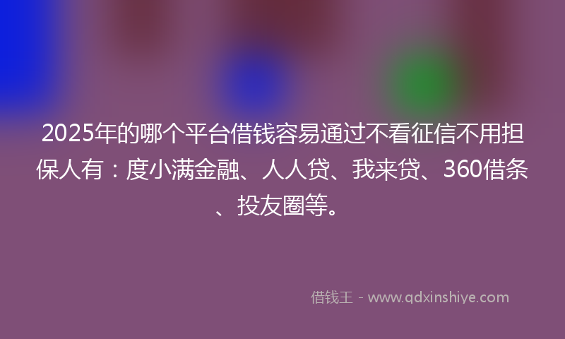 2025年的哪个平台借钱容易通过不看征信不用担保人有：度小满金融、人人贷、我来贷、360借条、投友圈等。