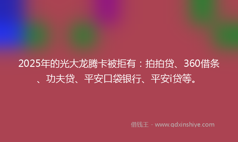 2025年的光大龙腾卡被拒有：拍拍贷、360借条、功夫贷、平安口袋银行、平安i贷等。