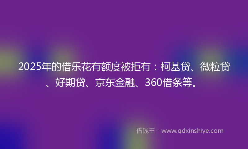 2025年的借乐花有额度被拒有：柯基贷、微粒贷、好期贷、京东金融、360借条等。