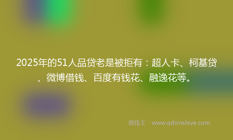 2025年的51人品贷老是被拒有：超人卡、柯基贷、微博借钱、百度有钱花、融逸花等。