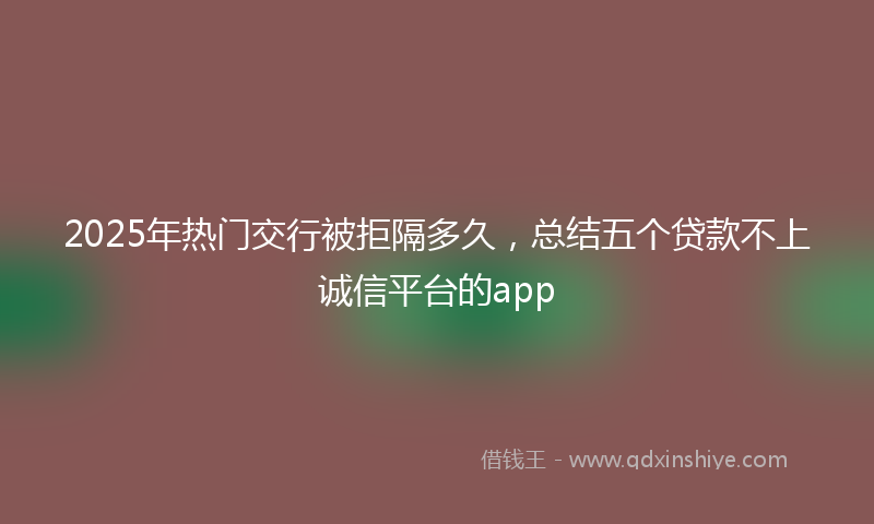 2025年热门交行被拒隔多久，总结五个贷款不上诚信平台的app