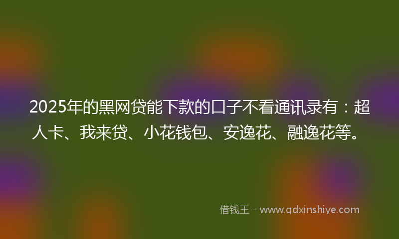 2025年的黑网贷能下款的口子不看通讯录有：超人卡、我来贷、小花钱包、安逸花、融逸花等。