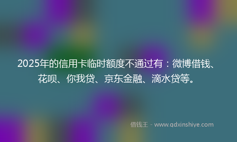 2025年的信用卡临时额度不通过有：微博借钱、花呗、你我贷、京东金融、滴水贷等。