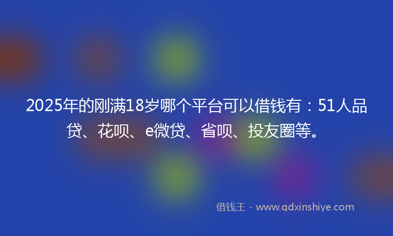 2025年的刚满18岁哪个平台可以借钱有：51人品贷、花呗、e微贷、省呗、投友圈等。