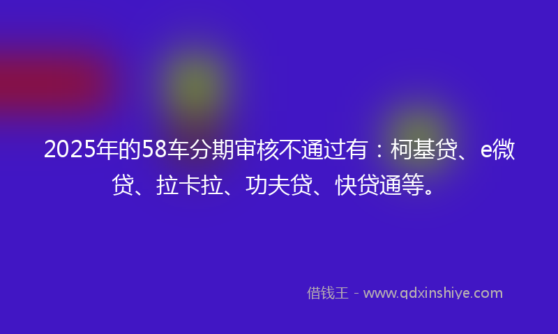 2025年的58车分期审核不通过有：柯基贷、e微贷、拉卡拉、功夫贷、快贷通等。