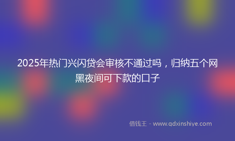 2025年热门兴闪贷会审核不通过吗，归纳五个网黑夜间可下款的口子