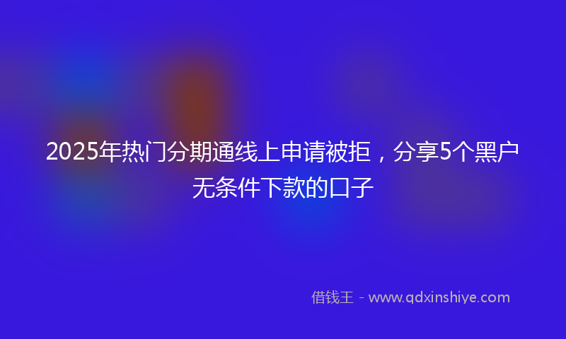 2025年热门分期通线上申请被拒，分享5个黑户无条件下款的口子
