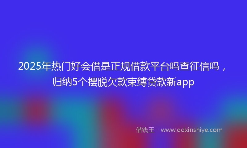 2025年热门好会借是正规借款平台吗查征信吗，归纳5个摆脱欠款束缚贷款新app