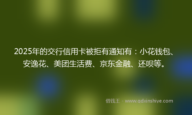 2025年的交行信用卡被拒有通知有：小花钱包、安逸花、美团生活费、京东金融、还呗等。
