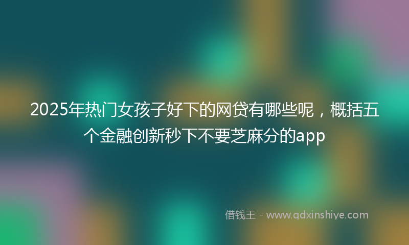 2025年热门女孩子好下的网贷有哪些呢，概括五个金融创新秒下不要芝麻分的app