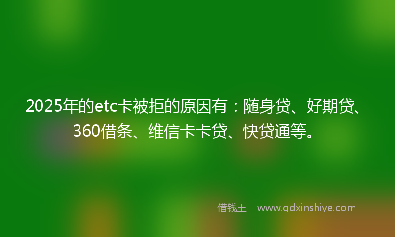 2025年的etc卡被拒的原因有：随身贷、好期贷、360借条、维信卡卡贷、快贷通等。