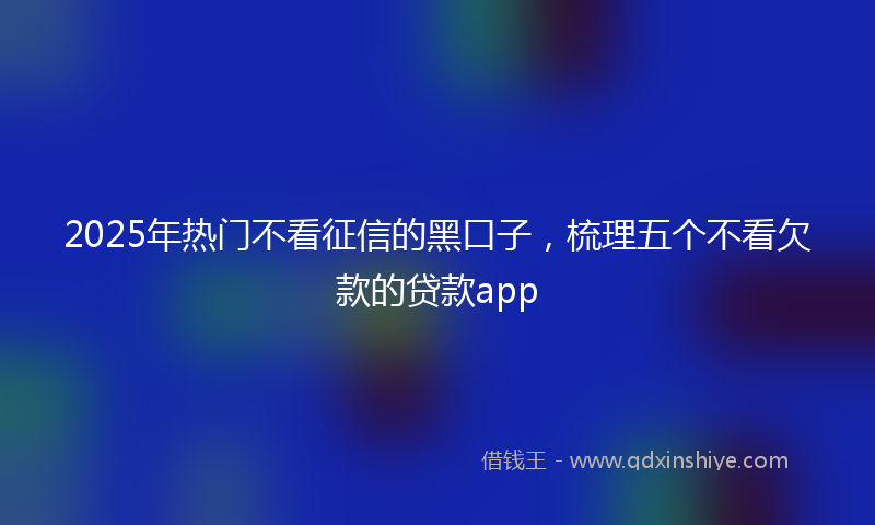 2025年热门不看征信的黑口子，梳理五个不看欠款的贷款app