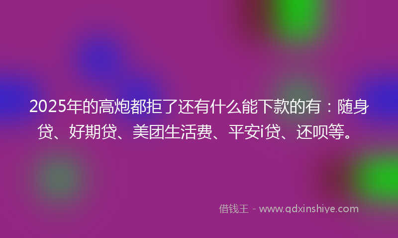 2025年的高炮都拒了还有什么能下款的有：随身贷、好期贷、美团生活费、平安i贷、还呗等。