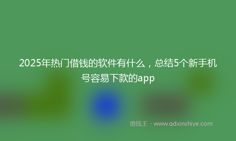 2025年热门借钱的软件有什么，总结5个新手机号容易下款的app