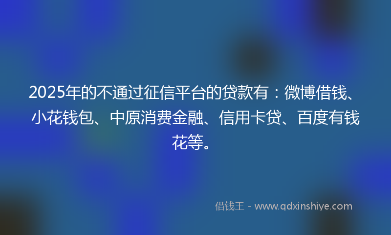 2025年的不通过征信平台的贷款有：微博借钱、小花钱包、中原消费金融、信用卡贷、百度有钱花等。