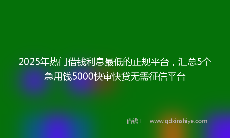 2025年热门借钱利息最低的正规平台，汇总5个急用钱5000快审快贷无需征信平台