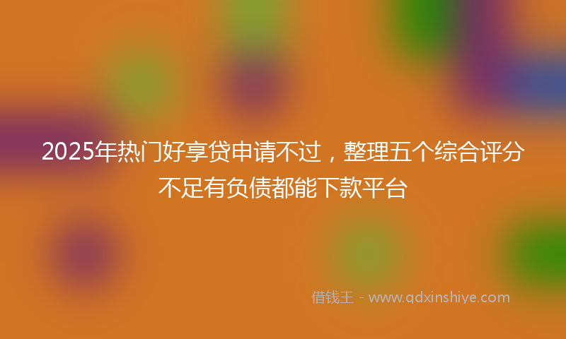 2025年热门好享贷申请不过，整理五个综合评分不足有负债都能下款平台