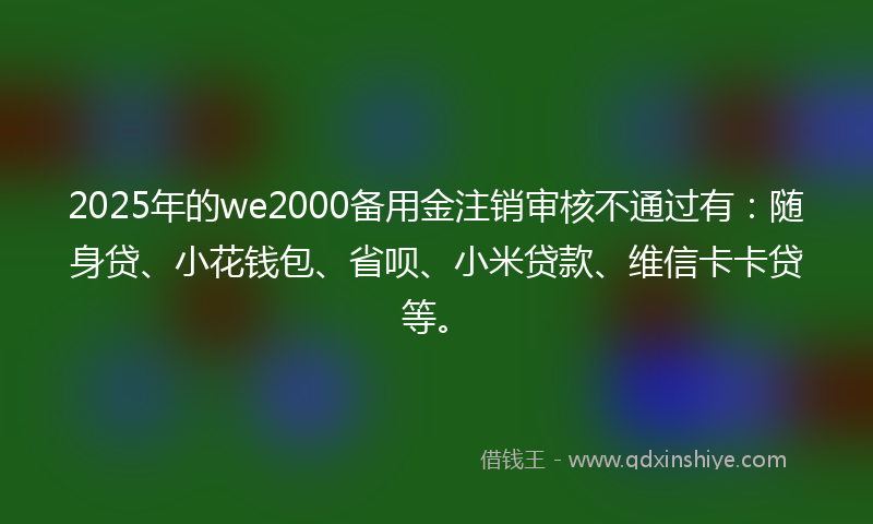 2025年的we2000备用金注销审核不通过有：随身贷、小花钱包、省呗、小米贷款、维信卡卡贷等。