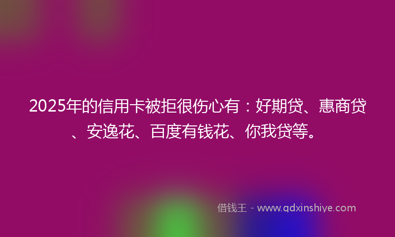 2025年的信用卡被拒很伤心有：好期贷、惠商贷、安逸花、百度有钱花、你我贷等。