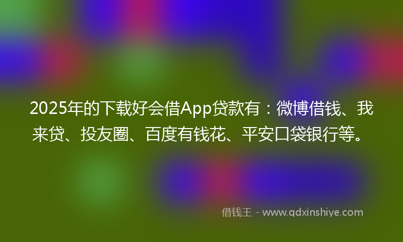 2025年的下载好会借App贷款有：微博借钱、我来贷、投友圈、百度有钱花、平安口袋银行等。