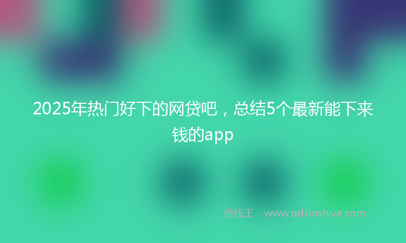 2025年热门好下的网贷吧，总结5个最新能下来钱的app