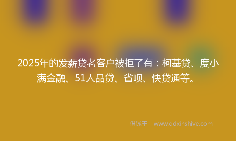 2025年的发薪贷老客户被拒了有：柯基贷、度小满金融、51人品贷、省呗、快贷通等。