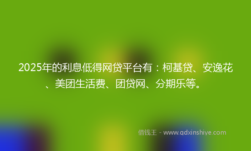 2025年的利息低得网贷平台有：柯基贷、安逸花、美团生活费、团贷网、分期乐等。