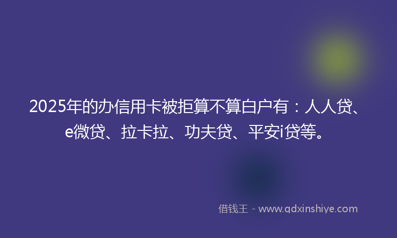 2025年的办信用卡被拒算不算白户有：人人贷、e微贷、拉卡拉、功夫贷、平安i贷等。