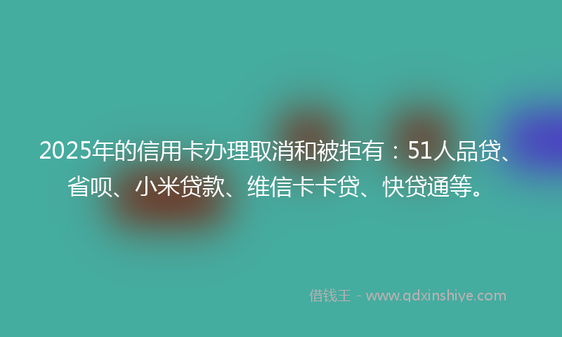 2025年的信用卡办理取消和被拒有：51人品贷、省呗、小米贷款、维信卡卡贷、快贷通等。