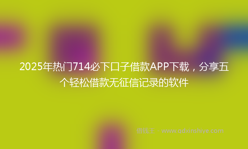 2025年热门714必下口子借款APP下载，分享五个轻松借款无征信记录的软件