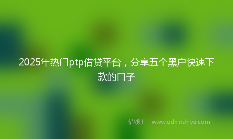 2025年热门ptp借贷平台，分享五个黑户快速下款的口子