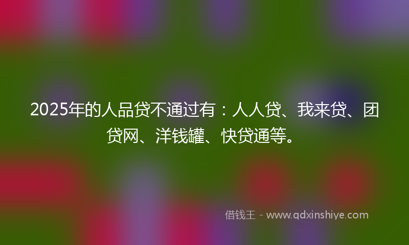 2025年的人品贷不通过有：人人贷、我来贷、团贷网、洋钱罐、快贷通等。