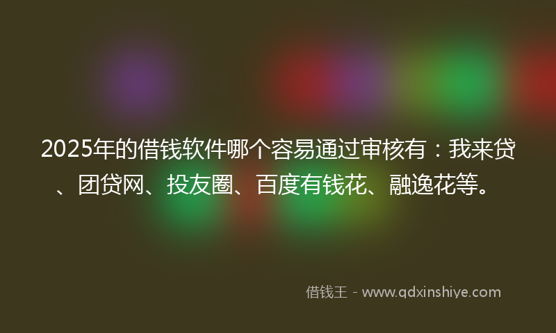 2025年的借钱软件哪个容易通过审核有：我来贷、团贷网、投友圈、百度有钱花、融逸花等。