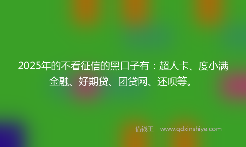 2025年的不看征信的黑口子有：超人卡、度小满金融、好期贷、团贷网、还呗等。