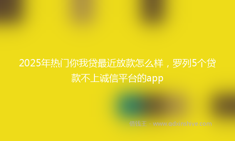 2025年热门你我贷最近放款怎么样，罗列5个贷款不上诚信平台的app