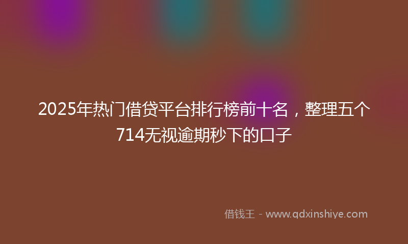 2025年热门借贷平台排行榜前十名，整理五个714无视逾期秒下的口子
