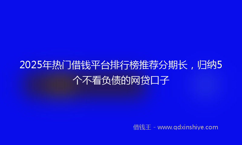 2025年热门借钱平台排行榜推荐分期长，归纳5个不看负债的网贷口子